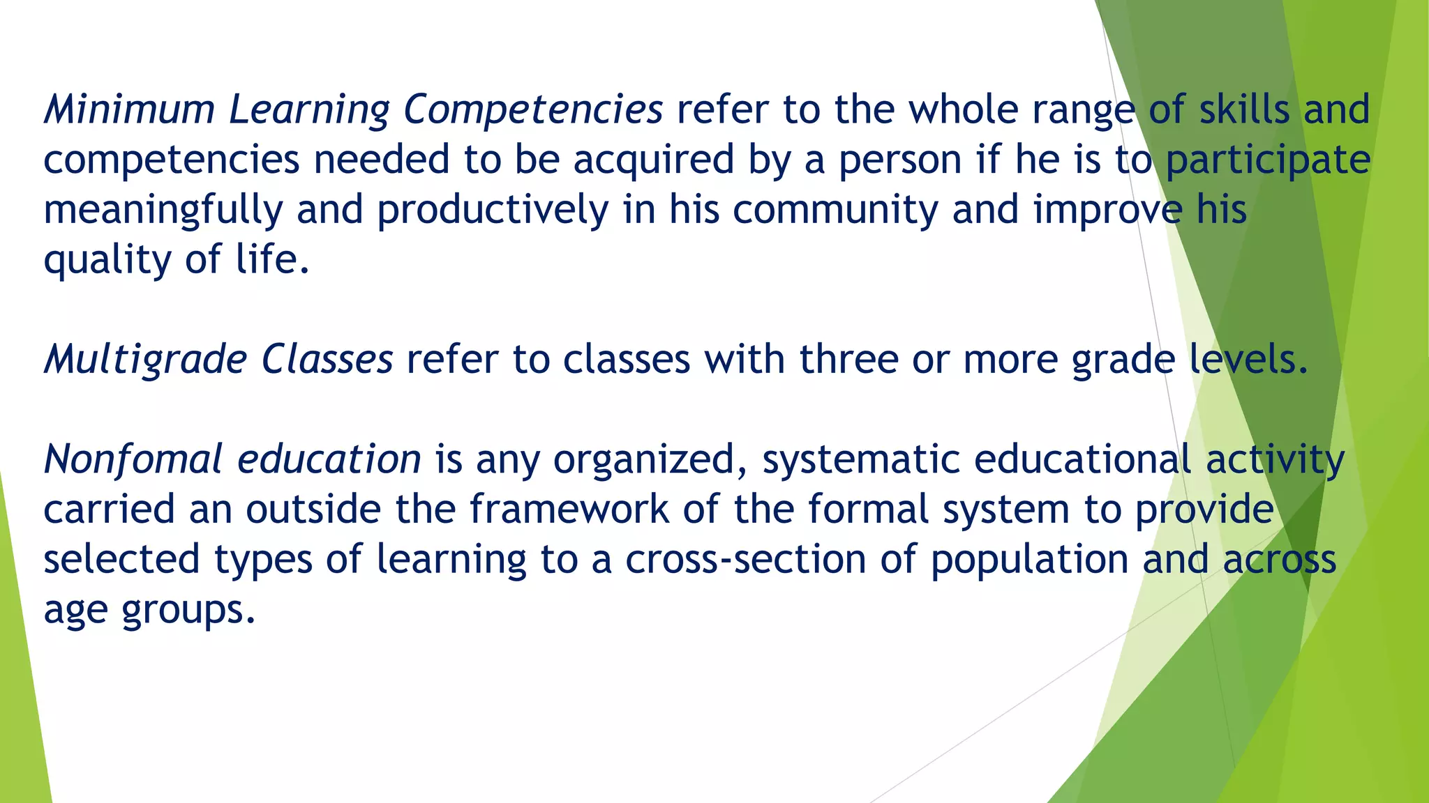 Minimum Learning Competencies refer to the whole range of skills and
competencies needed to be acquired by a person if he is to participate
meaningfully and productively in his community and improve his
quality of life.
Multigrade Classes refer to classes with three or more grade levels.
Nonfomal education is any organized, systematic educational activity
carried an outside the framework of the formal system to provide
selected types of learning to a cross-section of population and across
age groups.
 