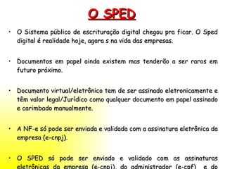 O SPED O Sistema público de escrituração digital chegou pra ficar. O Sped digital é realidade hoje, agora s na vida das empresas. Documentos em papel ainda existem mas tenderão a ser raros em futuro próximo.  Documento virtual/eletrônico tem de ser assinado eletronicamente e têm valor legal/Jurídico como qualquer documento em papel assinado e carimbado manualmente. A NF-e só pode ser enviada e validada com a assinatura eletrônica da empresa (e-cnpj). O SPED só pode ser enviado e validado com as assinaturas eletrônicas da empresa (e-cnpj), do administrador (e-cpf)  e do contador(e-cpf). 