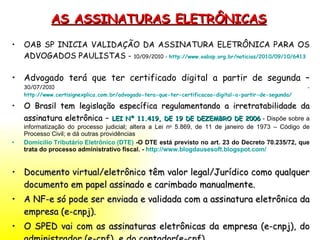 AS ASSINATURAS ELETRÔNICAS OAB SP INICIA VALIDAÇÃO DA ASSINATURA ELETRÔNICA PARA OS ADVOGADOS PAULISTAS -  10/09/2010 -  http://www.oabsp.org.br/noticias/2010/09/10/6413 Advogado terá que ter certificado digital a partir de segunda –  30/07/2010 -  http://www.certisignexplica.com.br/advogado-tera-que-ter-certificacao-digital-a-partir-de-segunda/ O Brasil tem legislação específica regulamentando a irretratabilidade da assinatura eletrônica  -  LEI Nº 11.419, DE 19 DE DEZEMBRO DE 2006   - Dispõe sobre a informatização do processo judicial; altera a Lei n o  5.869, de 11 de janeiro de 1973 – Código de Processo Civil; e dá outras providências Domicílio Tributário Eletrônico (DTE)  - O DTE está previsto no art. 23 do Decreto 70.235/72, que trata do processo administrativo fiscal. -  http://www.blogdausesoft.blogspot.com/ Documento virtual/eletrônico têm valor legal/Jurídico como qualquer documento em papel assinado e carimbado manualmente. A NF-e só pode ser enviada e validada com a assinatura eletrônica da empresa (e-cnpj). O SPED vai com as assinaturas eletrônicas da empresa (e-cnpj), do administrador (e-cpf)  e do contador(e-cpf). 