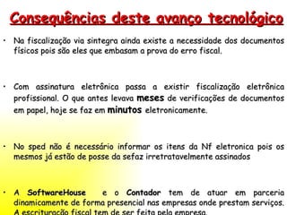 Consequências deste avanço tecnológico Na fiscalização via sintegra ainda existe a necessidade dos documentos físicos pois são eles que embasam a prova do erro fiscal. Com assinatura eletrônica passa a existir fiscalização eletrônica profissional. O que antes levava  meses  de verificações de documentos em papel, hoje se faz em  minutos   eletronicamente. No sped não é necessário informar os itens da Nf eletronica pois os mesmos já estão de posse da sefaz irretratavelmente assinados A  SoftwareHouse  e o  Contador  tem de atuar em parceria dinamicamente de forma presencial nas empresas onde prestam serviços. A escrituração fiscal tem de ser feita pela empresa. 
