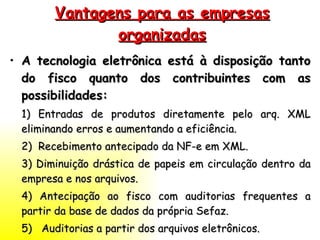 Vantagens para as empresas organizadas A tecnologia eletrônica está à disposição tanto do fisco quanto dos contribuintes com as possibilidades: 1) Entradas de produtos diretamente pelo arq. XML eliminando erros e aumentando a eficiência. 2)  Recebimento antecipado da NF-e em XML. 3) Diminuição drástica de papeis em circulação dentro da empresa e nos arquivos. 4) Antecipação ao fisco com auditorias frequentes a partir da base de dados da própria Sefaz. 5)  Auditorias a partir dos arquivos eletrônicos. 