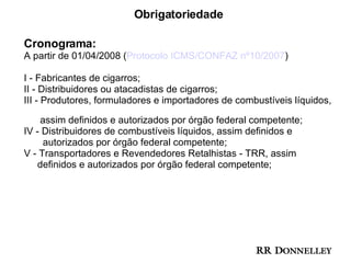 Obrigatoriedade Cronograma: A partir de 01/04/2008 ( Protocolo ICMS/CONFAZ nº10/2007 ) I - Fabricantes de cigarros; II - Distribuidores ou atacadistas de cigarros; III - Produtores, formuladores e importadores de combustíveis líquidos,  assim definidos e autorizados por órgão federal competente; IV - Distribuidores de combustíveis líquidos, assim definidos e  autorizados por órgão federal competente; V - Transportadores e Revendedores Retalhistas - TRR, assim  definidos e autorizados por órgão federal competente; 