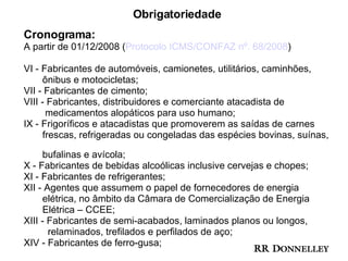 Obrigatoriedade Cronograma: A partir de 01/12/2008 ( Protocolo ICMS/CONFAZ nº. 68/2008 ) VI - Fabricantes de automóveis, camionetes, utilitários, caminhões,  ônibus e motocicletas; VII - Fabricantes de cimento; VIII - Fabricantes, distribuidores e comerciante atacadista de  medicamentos alopáticos para uso humano; IX - Frigoríficos e atacadistas que promoverem as saídas de carnes  frescas, refrigeradas ou congeladas das espécies bovinas, suínas,  bufalinas e avícola; X - Fabricantes de bebidas alcoólicas inclusive cervejas e chopes; XI - Fabricantes de refrigerantes; XII - Agentes que assumem o papel de fornecedores de energia  elétrica, no âmbito da Câmara de Comercialização de Energia  Elétrica – CCEE; XIII - Fabricantes de semi-acabados, laminados planos ou longos,  relaminados, trefilados e perfilados de aço; XIV - Fabricantes de ferro-gusa; 