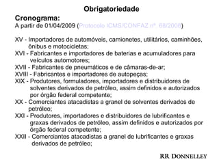Obrigatoriedade Cronograma: A partir de 01/04/2009 ( Protocolo ICMS/CONFAZ nº. 68/2008 ) XV - I mportadores de automóveis, camionetes, utilitários, caminhões,  ônibus e motocicletas; XVI - Fabricantes e importadores de baterias e acumuladores para  veículos automotores; XVII - Fabricantes de pneumáticos e de câmaras-de-ar; XVIII - Fabricantes e importadores de autopeças; XIX - Produtores, formuladores, importadores e distribuidores de  solventes derivados de petróleo, assim definidos e autorizados  por órgão federal competente; XX - Comerciantes atacadistas a granel de solventes derivados de  petróleo; XXI - Produtores, importadores e distribuidores de lubrificantes e  graxas derivados de petróleo, assim definidos e autorizados por  órgão federal competente; XXII - Comerciantes atacadistas a granel de lubrificantes e graxas  derivados de petróleo; 