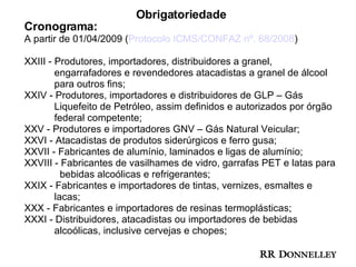 Obrigatoriedade Cronograma: A partir de 01/04/2009 ( Protocolo ICMS/CONFAZ nº. 68/2008 ) XXIII - Produtores, importadores, distribuidores a granel,  engarrafadores e revendedores atacadistas a granel de álcool  para outros fins; XXIV - Produtores, importadores e distribuidores de GLP – Gás  Liquefeito de Petróleo, assim definidos e autorizados por órgão  federal competente; XXV - Produtores e importadores GNV – Gás Natural Veicular; XXVI - Atacadistas de produtos siderúrgicos e ferro gusa; XXVII - Fabricantes de alumínio, laminados e ligas de alumínio; XXVIII - Fabricantes de vasilhames de vidro, garrafas PET e latas para  bebidas alcoólicas e refrigerantes;  XXIX - Fabricantes e importadores de tintas, vernizes, esmaltes e  lacas; XXX - Fabricantes e importadores de resinas termoplásticas; XXXI - Distribuidores, atacadistas ou importadores de bebidas  alcoólicas, inclusive cervejas e chopes;  