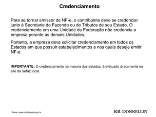 Credenciamento Para se tornar emissor de NF-e, o contribuinte deve se credenciar junto à Secretaria de Fazenda ou de Tributos de seu Estado. O credenciamento em uma Unidade da Federação não credencia a empresa perante as demais Unidades.  Portanto, a empresa deve solicitar credenciamento em todos os Estados em que possuir estabelecimentos e nos quais deseje emitir NF-e. IMPORTANTE:  O credenciamento na maioria dos estados, é efetuado diretamente no site da Sefaz local.   Fonte: www.nfe.fazenda.gov.br 