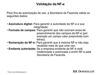 Validação da NF-e  Para fins de autorização de uso, a Secretaria da Fazenda valida os seguintes dados:  Assinatura digital:  Para garantir a autoridade da NF-e e sua    integridade; •  Formato de campos:  Para garantir que não ocorram erros de  preenchimento dos campos da NF-e (por  exemplo um campo valor preenchido com  letras); •  Numeração da NF-e:  Para garantir que a mesma NF-e não seja  recebida mais do que uma vez; •  Emitente autorizado:  Se a empresa emitente da NF-e está  credenciada e autorizada a emitir NF-e pela  Secretaria da Fazenda. Fonte: www.nfe.fazenda.gov.br 