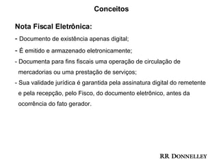 Conceitos Nota Fiscal Eletrônica: -  Documento de existência apenas digital; -  É emitido e armazenado eletronicamente; Documenta para fins fiscais uma operação de circulação de  mercadorias ou uma prestação de serviços; Sua validade jurídica é garantida pela assinatura digital do remetente  e pela recepção, pelo Fisco, do documento eletrônico, antes da  ocorrência do fato gerador. 