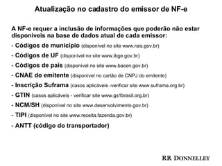 Atualização no cadastro do emissor de NF-e  A NF-e requer a inclusão de informações que poderão não estar disponíveis na base de dados atual de cada emissor:  Códigos de município  (disponível no site www.rais.gov.br) Códigos de UF  (disponível no site www.ibge.gov.br) Códigos de país  (disponível no site www.bacen.gov.br) CNAE do emitente  (disponível no cartão de CNPJ do emitente) Inscrição Suframa  (casos aplicáveis -verificar site www.suframa.org.br) GTIN  (casos aplicáveis - verificar site www.gs1brasil.org.br) NCM/SH  (disponível no site www.desenvolvimento.gov.br) TIPI  (disponível no site www.receita.fazenda.gov.br) ANTT (código do transportador)  