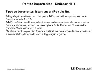 Pontos importantes - Emissor NF-e Tipos de documentos fiscais que a NF-e substitui. A legislação nacional permite que a NF-e substitua apenas as notas fiscais modelo 1 e 1A.  A NF-e não se destina a substituir os outros modelos de documentos fiscais existentes,  como por exemplo a Nota Fiscal ao Consumidor (modelo 2) ou o Cupom Fiscal. Os documentos que não foram substituídos pela NF-e devem continuar a ser emitidos de acordo com a legislação vigente. Fonte: www.nfe.fazenda.gov.br 