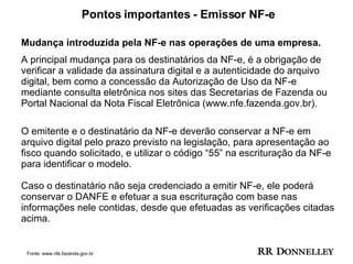 Pontos importantes - Emissor NF-e Mudança introduzida pela NF-e nas operações de uma empresa. A principal mudança para os destinatários da NF-e, é a obrigação de verificar a validade da assinatura digital e a autenticidade do arquivo digital, bem como a concessão da Autorização de Uso da NF-e mediante consulta eletrônica nos sites das Secretarias de Fazenda ou Portal Nacional da Nota Fiscal Eletrônica (www.nfe.fazenda.gov.br).  O emitente e o destinatário da NF-e deverão conservar a NF-e em arquivo digital pelo prazo previsto na legislação, para apresentação ao fisco quando solicitado, e utilizar o código “55” na escrituração da NF-e para identificar o modelo.  Caso o destinatário não seja credenciado a emitir NF-e, ele poderá conservar o DANFE e efetuar a sua escrituração com base nas informações nele contidas, desde que efetuadas as verificações citadas acima. Fonte: www.nfe.fazenda.gov.br 