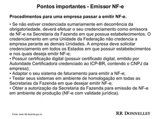 Pontos importantes - Emissor NF-e Procedimentos para uma empresa passar a emitir NF-e. •  Se não estiver credenciada sumariamente em decorrência da obrigatoriedade, deverá efetuar o seu credenciamento como emissora de NF-e na Secretaria da Fazenda em que possua estabelecimentos. O credenciamento em uma Unidade da Federação não credencia a empresa perante as demais Unidades. A empresa deve solicitar credenciamento em todos os Estados em que possuir estabelecimentos e nos quais deseja emitir NF-e;  • Possuir certificação digital (possuir certificado digital, emitido por Autoridade Certificadora credenciado ao ICP-BR, contendo o CNPJ da empresa);  • Adaptar o seu sistema de faturamento para emitir a NF-e;  • Testar seus sistemas em ambiente de homologação em todas as Secretarias da Fazenda em que desejar emitir NF-e;  • Obter a autorização da Secretaria da Fazenda para emissão de NF-e em ambiente de produção (NF-e com validade jurídica). Fonte: www.nfe.fazenda.gov.br 