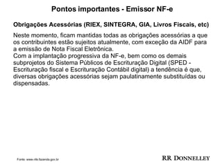 Pontos importantes - Emissor NF-e Obrigações Acessórias   (RIEX, SINTEGRA, GIA, Livros Fiscais, etc)   Neste momento, ficam mantidas todas as obrigações acessórias a que os contribuintes estão sujeitos atualmente, com exceção da AIDF para a emissão de Nota Fiscal Eletrônica.  Com a implantação progressiva da NF-e, bem como os demais subprojetos do Sistema Públicos de Escrituração Digital (SPED - Escrituração fiscal e Escrituração Contábil digital) a tendência é que, diversas obrigações acessórias sejam paulatinamente substituídas ou dispensadas. Fonte: www.nfe.fazenda.gov.br 
