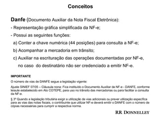 Conceitos Danfe  ( Documento Auxiliar da Nota Fiscal Eletrônica): Representação gráfica simplificada da NF-e; Possui as seguintes funções: a) Conter a chave numérica (44 posições) para consulta a NF-e; b) Acompanhar a mercadoria em trânsito; c) Auxiliar na escrituração das operações documentadas por NF-e, no caso  do destinatário não ser credenciado a emitir NF-e. IMPORTANTE O número de vias de DANFE segue a legislação vigente:  Ajuste SINIEF 07/05 – Cláusula nona: Fica instituído o Documento Auxiliar da NF-e - DANFE, conforme leiaute estabelecido em Ato COTEPE, para uso no trânsito das mercadorias ou para facilitar a consulta da NF-e. § 3º Quando a legislação tributária exigir a utilização de vias adicionais ou prever utilização específica para as vias das notas fiscais, o contribuinte que utilizar NF-e deverá emitir o DANFE com o número de cópias necessárias para cumprir a respectiva norma. 
