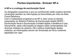 Pontos importantes - Emissor NF-e A NF-e e a entrega da escrituração fiscal  As obrigações acessórias a que os contribuintes estão sujeitos deverão contemplar também as informações já transmitidas por meio da Nota Fiscal Eletrônica. Com a implantação progressiva da NF-e, bem como os demais subprojetos do Sistema Públicos de Escrituração Digital (SPED - Escrituração fiscal e Escrituração Contábil digital) a tendência é que, futuramente, estas informações já estejam todas contempladas nos diversos módulos do sistema. Até a efetiva implantação destes módulos, as informações devem ser fornecidas ao Fisco conforme legislação em vigor. Fonte: www.nfe.fazenda.gov.br 