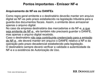 Pontos importantes - Emissor NF-e Arquivamento de NF-es ou DANFEs  Como regra geral emitente e o destinatário deverão manter em arquivo digital as NF-es pelo prazo estabelecido na legislação tributária para a guarda dos documentos fiscais. Assim, o emitente deve armazenar apenas o arquivo digital. No caso da empresa destinatária das mercadorias e da NF-e,  e que seja emitente de NF-e  , ela também não precisará guardar o DANFE, mas apenas o arquivo digital recebido. Caso o destinatário  não seja contribuinte credenciado para a emissão de NF-e  , ele deverá manter em arquivo o DANFE relativo a NF-e da operação pelo prazo decadencial estabelecido pela legislação.  O destinatário sempre deverá verificar a validade e autenticidade da NF-e e a existência de Autorização de Uso.  Fonte: www.nfe.fazenda.gov.br 