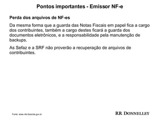 Pontos importantes - Emissor NF-e Perda dos arquivos de NF-es  Da mesma forma que a guarda das Notas Fiscais em papel fica a cargo dos contribuintes, também a cargo destes ficará a guarda dos documentos eletrônicos, e a responsabilidade pela manutenção de  backups.  As Sefaz e a SRF não proverão a recuperação de arquivos de contribuintes. Fonte: www.nfe.fazenda.gov.br 