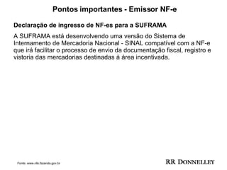 Pontos importantes - Emissor NF-e Declaração de ingresso de NF-es para a SUFRAMA  A SUFRAMA está desenvolvendo uma versão do Sistema de Internamento de Mercadoria Nacional - SINAL compatível com a NF-e que irá facilitar o processo de envio da documentação fiscal, registro e vistoria das mercadorias destinadas à área incentivada.  Fonte: www.nfe.fazenda.gov.br 
