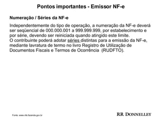 Pontos importantes - Emissor NF-e Numeração / Séries da NF-e  Independentemente do tipo de operação, a numeração da NF-e deverá ser seqüencial de 000.000.001 a 999.999.999, por estabelecimento e por série, devendo ser reiniciada quando atingido este limite. O contribuinte poderá adotar  séries  distintas para a emissão da NF-e, mediante lavratura de termo no livro Registro de Utilização de Documentos Fiscais e Termos de Ocorrência  (RUDFTO). Fonte: www.nfe.fazenda.gov.br 