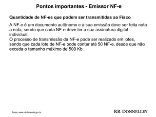 Pontos importantes - Emissor NF-e Quantidade de NF-es que podem ser transmitidas ao Fisco A NF-e é um documento autônomo e a sua emissão deve ser feita nota a nota, sendo que cada NF-e deve ter a sua assinatura digital individual. O processo de transmissão da NF-e pode ser realizado em lotes, sendo que cada lote de NF-e pode conter até 50 NF-e, desde que não exceda o tamanho máximo de 500 Kb.  Fonte: www.nfe.fazenda.gov.br 