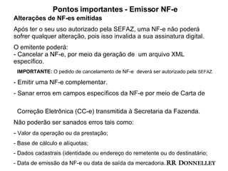 Pontos importantes - Emissor NF-e Alterações de NF-es emitidas Após ter o seu uso autorizado pela SEFAZ, uma NF-e não poderá sofrer qualquer alteração, pois isso invalida a sua assinatura digital.  O emitente poderá: - Cancelar a NF-e, por meio da geração de  um arquivo XML específico.  IMPORTANTE:  O pedido de cancelamento de NF-e  deverá ser autorizado pela  SEFAZ. Emitir uma NF-e complementar. Sanar erros em campos específicos da NF-e por meio de Carta de  Correção Eletrônica (CC-e) transmitida à Secretaria da Fazenda.  Não poderão ser sanados erros tais como:  -  Valor da operação ou da prestação;  Base de cálculo e alíquotas; Dados cadastrais (identidade ou endereço do remetente ou do destinatário; Data de emissão da NF-e ou data de saída da mercadoria.  