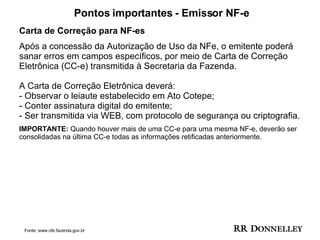Pontos importantes - Emissor NF-e Carta de Correção para NF-es  Após a concessão da Autorização de Uso da NFe, o emitente poderá sanar erros em campos específicos, por meio de Carta de Correção Eletrônica (CC-e) transmitida à Secretaria da Fazenda. A Carta de Correção Eletrônica deverá:  - Observar o leiaute estabelecido em Ato Cotepe;  - Conter assinatura digital do emitente;  - Ser transmitida via WEB, com protocolo de segurança ou criptografia. IMPORTANTE:  Quando houver mais de uma CC-e para uma mesma NF-e, deverão ser consolidadas na última CC-e todas as informações retificadas anteriormente. Fonte: www.nfe.fazenda.gov.br 