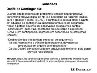 Conceitos Danfe de Contingência : Quando em decorrência de problemas técnicos não for possível transmitir o arquivo digital da NF-e à Secretaria da Fazenda local ou para a Receita Federal (SCAN), o contribuinte deverá emitir o Danfe em situação de contingência, utilizando formulário de segurança.  Nessa hipótese deverão ser observados os seguintes pontos:  - Emissão em  duas vias, constando em seu corpo a expressão:  “DANFE em contingência, impresso em decorrência de problemas  técnicos.” Destinação das vias (ambas em papel de segurança):    1a via: Acompanha o trânsito da mercadoria, devendo ser    conservada em arquivo pelo destinatário;    2a via: Deverá ser conservada em arquivo pelo emitente, pelo prazo    previsto na legislação.  IMPORTANTE:  Após sanados os problemas técnicos, o contribuinte emitente deverá transmitir à Secretaria da Fazenda local, os arquivos digitais gerados em situação de contingência. 