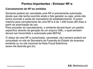 Pontos importantes - Emissor NF-e Cancelamento de NF-es emitidas Somente poderá ser cancelada uma NF-e previamente autorizada, desde que não tenha ocorrido ainda o fato gerador ou seja, ainda não tenha ocorrido a saída da mercadoria do estabelecimento. O prazo máximo para cancelamento de uma NF-e é de 1.440 horas (60 dias) a partir da autorização de uso. Para proceder ao cancelamento, o emitente deverá fazer um pedido específico através da geração de um arquivo XML, o qual também deverá ser transmitido e autorizado pela SEFAZ.  O status de uma NF-e (autorizada, cancelada, etc) sempre poderá ser consultado no site da Secretaria da Fazenda do Estado da empresa emitente ou no site nacional da Nota Fiscal Eletrônica (www.nfe.fazenda.gov.br). Fonte: www.nfe.fazenda.gov.br 