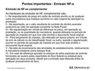 Pontos importantes - Emissor NF-e Emissão de NF-es complementar As hipóteses de emissão de NF complementar são:  I - No reajustamento de preço em razão de contrato escrito ou de qualquer outra circunstância que implique aumento no valor original da operação ou prestação;  II - Na exportação, se o valor resultante do contrato de câmbio acarretar acréscimo ao valor da operação constante na Nota Fiscal;  III - Na regularização em virtude de diferença no preço, em operação ou prestação, ou na quantidade de mercadoria, quando efetuada no período de apuração do imposto em que tiver sido emitido o documento fiscal original;  IV - Para lançamento do imposto, não efetuado em época própria, em virtude de erro de cálculo ou de classificação fiscal, ou outro, quando a regularização ocorrer no período de apuração do imposto em que tiver sido emitido o documento fiscal original;  V - Na data do encerramento das atividades do estabelecimento, relativamente à mercadoria existente como estoque final;  VI - Em caso de diferença apurada no estoque de selos especiais de controle fornecidos ao usuário pelas repartições do fisco federal ou estadual para aplicação em seus produtos, desde que a emissão seja efetuada antes de qualquer procedimento do fisco.  Fonte: www.nfe.fazenda.gov.br 