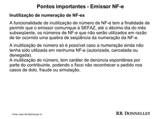 Pontos importantes - Emissor NF-e Inutilização de numeração de NF-es A funcionalidade de inutilização de número de NF-e tem a finalidade de permitir que o emissor comunique à SEFAZ, até o décimo dia do mês subseqüente, os números de NF-e que não serão utilizados em razão de ter ocorrido uma quebra de seqüência da numeração da NF-e.  A inutilização de número só é possível caso a numeração ainda não tenha sido utilizada em nenhuma NF-e (autorizada, cancelada ou denegada). A inutilização do número, tem caráter de denúncia espontânea por parte do contribuinte, podendo o fisco não reconhecer o pedido nos casos de dolo, fraude ou simulação. Fonte: www.nfe.fazenda.gov.br 