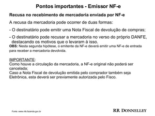Pontos importantes - Emissor NF-e Recusa no recebimento de mercadoria enviada por NF-e A recusa da mercadoria pode ocorrer de duas formas:  O destinatário pode emitir uma Nota Fiscal de devolução de compras;  O destinatário pode recusar a mercadoria no verso do próprio DANFE,  destacando os motivos que o levaram à isso.  OBS:  Nesta segunda hipótese, o emitente da NF-e deverá emitir uma NF-e de entrada para receber a mercadoria devolvida.   IMPORTANTE : Como houve a circulação da mercadoria, a NF-e original não poderá ser cancelada; Caso a Nota Fiscal de devolução emitida pelo comprador também seja Eletrônica, esta deverá ser previamente autorizada pelo Fisco. Fonte: www.nfe.fazenda.gov.br 