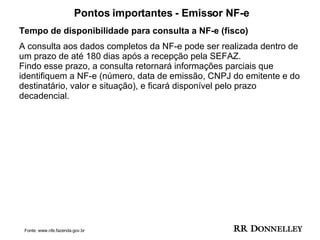 Pontos importantes - Emissor NF-e Tempo de disponibilidade para consulta a NF-e (fisco) A consulta aos dados completos da NF-e pode ser realizada dentro de um prazo de até 180 dias após a recepção pela SEFAZ.  Findo esse prazo, a consulta retornará informações parciais que identifiquem a NF-e (número, data de emissão, CNPJ do emitente e do destinatário, valor e situação), e ficará disponível pelo prazo decadencial. Fonte: www.nfe.fazenda.gov.br 