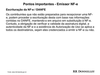 Pontos importantes - Emissor NF-e Escrituração da NF-e / DANFE Os contribuintes que não estão preparados para recepcionar uma NF-e, podem proceder a escrituração desta com base nas informações contidas no DANFE, mantendo-o em arquivo em substituição à NF-e. Contudo, a obrigação de verificar a validade da assinatura digital, a autenticidade da NF-e e a existência de Autorização de Uso se aplica a todos os destinatários, sejam eles credenciados a emitir a NF-e ou não.  Fonte: www.nfe.fazenda.gov.br 