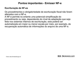 Pontos importantes - Emissor NF-e Escrituração de NF-es  Os procedimentos e obrigatoriedade de escrituração fiscal não foram alterados com a NF-e. A NF-e permite no entanto uma potencial simplificação do procedimento ou seja, dependendo do nível de adaptação que seja feita nos sistemas internos de escrituração, esta poderá ser automatizada em maior ou menor escala por meio, por exemplo, de recuperação automática de informações do arquivo de uma NF-e. Fonte: www.nfe.fazenda.gov.br 