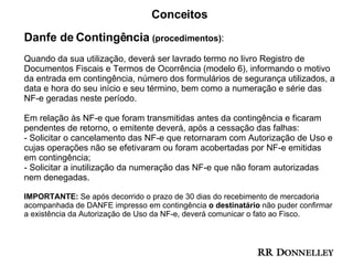 Conceitos Danfe de Contingência  (procedimentos) : Quando da sua utilização, deverá ser lavrado termo no livro Registro de Documentos Fiscais e Termos de Ocorrência (modelo 6), informando o motivo da entrada em contingência, número dos formulários de segurança utilizados, a data e hora do seu início e seu término, bem como a numeração e série das NF-e geradas neste período.  Em relação às NF-e que foram transmitidas antes da contingência e ficaram pendentes de retorno, o emitente deverá, após a cessação das falhas:  - Solicitar o cancelamento das NF-e que retornaram com Autorização de Uso e cujas operações não se efetivaram ou foram acobertadas por NF-e emitidas em contingência;  - Solicitar a inutilização da numeração das NF-e que não foram autorizadas nem denegadas.  IMPORTANTE:  Se após decorrido o prazo de 30 dias do recebimento de mercadoria acompanhada de DANFE impresso em contingência  o destinatário  não puder confirmar a existência da Autorização de Uso da NF-e, deverá comunicar o fato ao Fisco.  