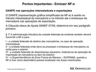 Pontos importantes - Emissor NF-e DANFE nas operações interestaduais e exportações O DANFE (representação gráfica simplificada da NF-e) é aceito no trânsito interestadual da mercadoria e no trânsito até o embarque da mercadoria nas operações de exportação.  A Cláusula oitava do Ajuste SINIEF 07/05, determina em seu parágrafo primeiro:  § 1º A administração tributária da unidade federada do emitente também deverá transmitir a NF-e para: I - a unidade federada de destino das mercadorias, no caso de operação interestadual;  II - a unidade federada onde deva se processar o embarque de mercadoria na saída para o exterior;  III - a unidade federada de desembaraço aduaneiro, tratando-se de operação de importação de mercadoria ou bem do exterior;  IV - a Superintendência da Zona Franca de Manaus – SUFRAMA, quando a NF-e tiver como destinatário pessoa localizada nas áreas incentivadas.  Fonte: www.nfe.fazenda.gov.br 