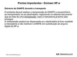 Pontos importantes - Emissor NF-e Extravio do DANFE durante o transporte O emitente deverá realizar a reimpressão do DANFE e encaminhá-lo ao transportador ou ao destinatário, registrando no referido documento que se trata de uma  reimpressão , caso a mercadoria já tenha sido entregue.  A reimpressão poderá ser dispensada se o destinatário já tiver recebido a mercadoria e não mantiver o DANFE em substituição ao arquivo digital da NF-e. Fonte: www.nfe.fazenda.gov.br 