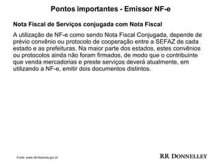 Pontos importantes - Emissor NF-e Nota Fiscal de Serviços conjugada com Nota Fiscal A utilização de NF-e como sendo Nota Fiscal Conjugada, depende de prévio convênio ou protocolo de cooperação entre a SEFAZ de cada estado e as prefeituras. Na maior parte dos estados, estes convênios ou protocolos ainda não foram firmados, de modo que o contribuinte que venda mercadorias e preste serviços deverá atualmente, em utilizando a NF-e, emitir dois documentos distintos. Fonte: www.nfe.fazenda.gov.br 