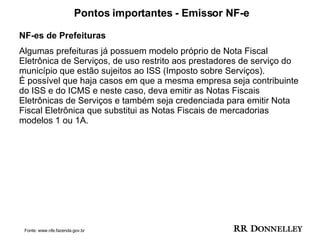 Pontos importantes - Emissor NF-e NF-es de Prefeituras Algumas prefeituras já possuem modelo próprio de Nota Fiscal Eletrônica de Serviços, de uso restrito aos prestadores de serviço do município que estão sujeitos ao ISS (Imposto sobre Serviços). É possível que haja casos em que a mesma empresa seja contribuinte do ISS e do ICMS e neste caso, deva emitir as Notas Fiscais Eletrônicas de Serviços e também seja credenciada para emitir Nota Fiscal Eletrônica que substitui as Notas Fiscais de mercadorias modelos 1 ou 1A. Fonte: www.nfe.fazenda.gov.br 