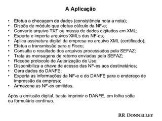 A Aplicação Efetua a checagem de dados (consistência nota a nota); Dispõe de módulo que efetua cálculo da NF-e; Converte arquivo TXT ou massa de dados digitados em XML; Exporta e importa arquivos XMLs das NF-es; Aplica assinatura digital da empresa no arquivo XML (certificado); Efetua a transmissão para o Fisco; Consulta o resultado dos arquivos processados pela SEFAZ; Trata as mensagens de retorno enviadas pela SEFAZ; Recebe protocolo de Autorização de Uso; Disponibiliza a chave de acesso das NF-es aos destinatários; Gera dados do DANFE; Exporta as informações da NF-e e do DANFE para o endereço de impressão da empresa; Armazena as NF-es emitidas. Após a emissão digital, basta imprimir o DANFE, em folha solta ou formulário contínuo. 