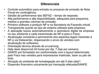 Diferenciais Controle automático para entrada no processo de emissão de Nota Fiscal em contingência; Gestão da performance das SEFAZ – tempo de resposta; Alta performance e alta disponibilidade, adequada para pequenos, médios e grandes volumes de emissão; Primeiro software a produzir NF-e na Secretaria da Fazenda virtual; Transparente quanto ao tipo de sistema utilizado pela empresa; A aplicação busca automaticamente a assinatura digital da empresa no seu ambiente a cada transmissão de NF-e para o Fisco; Atualização constante e permanente dos aspectos legais inerentes à NF-e via Datacenter, dispensando o envio de versões com atualização de softwares; Orientação técnica através de e-Learning; Help desk disponível 24 horas por dia, 7 dias por semana; DANFE pré formatado em conformidade com o layout determinado pelo Fisco nas versões para impressoras matriciais, laser ou jato de tinta; Ativação do ambiente de homologação em até 5 dias úteis*; Dispendio financeiro unicamente por transação efetuada/DANFE. 