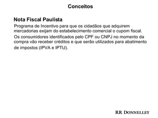 Conceitos Nota Fiscal Paulista Programa de Incentivo para que os cidadãos que adquirem mercadorias exijam do estabelecimento comercial o cupom fiscal.  Os consumidores identificados pelo CPF ou CNPJ no momento da compra vão receber créditos e que serão utilizados para abatimento  de impostos (IPVA e IPTU).  