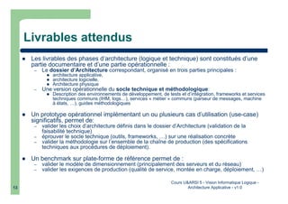 Cours U&ARSI 5 - Vision Informatique Logique -
Architecture Applicative - v1.013
Livrables attendus
Les livrables des phases d’architecture (logique et technique) sont constitués d’une
partie documentaire et d’une partie opérationnelle :
– Le dossier d’Architecture correspondant, organisé en trois parties principales :
architecture applicative,
architecture logicielle,
Architecture physique
– Une version opérationnelle du socle technique et méthodologique:
Description des environnements de développement, de tests et d’intégration, frameworks et services
techniques communs (IHM, logs…), services « métier » communs (parseur de messages, machine
à états, …), guides méthodologiques
Un prototype opérationnel implémentant un ou plusieurs cas d’utilisation (use-case)
significatifs, permet de:
– valider les choix d’architecture définis dans le dossier d’Architecture (validation de la
faisabilité technique)
– éprouver le socle technique (outils, frameworks, …) sur une réalisation concrète
– valider la méthodologie sur l’ensemble de la chaîne de production (des spécifications
techniques aux procédures de déploiement).
Un benchmark sur plate-forme de référence permet de :
– valider le modèle de dimensionnement (principalement des serveurs et du réseau)
– valider les exigences de production (qualité de service, montée en charge, déploiement, …)
 
