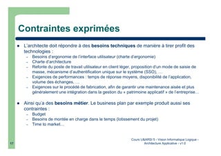 Cours U&ARSI 5 - Vision Informatique Logique -
Architecture Applicative - v1.017
Contraintes exprimées
L’architecte doit répondre à des besoins techniques de manière à tirer profit des
technologies :
– Besoins d’ergonomie de l’interface utilisateur (charte d’ergonomie)
– Charte d’architecture
– Refonte du poste de travail utilisateur en client léger, proposition d’un mode de saisie de
masse, mécanisme d’authentification unique sur le système (SSO), …
– Exigences de performances : temps de réponse moyens, disponibilité de l’application,
volume des échanges, …
– Exigences sur le procédé de fabrication, afin de garantir une maintenance aisée et plus
généralement une intégration dans la gestion du « patrimoine applicatif » de l’entreprise…
Ainsi qu’a des besoins métier. Le business plan par exemple produit aussi ses
contraintes :
– Budget
– Besoins de montée en charge dans le temps (lotissement du projet)
– Time to market…
 
