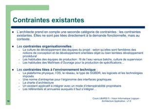 Cours U&ARSI 5 - Vision Informatique Logique -
Architecture Applicative - v1.018
Contraintes existantes
L’architecte prend en compte une seconde catégorie de contraintes : les contraintes
existantes. Elles ne sont pas liées directement à la demande fonctionnelle, mais au
contexte.
Les contraintes organisationnelles :
– La culture de développement des équipes du projet : selon qu’elles sont familières des
notions de conception et de développement orientées objet ou bien teintées développement
procédural
– Les habitudes des équipes de production : fil de l’eau versus batchs, culture de supervision
– Les habitudes des Maîtrises d’Ouvrage pour la production de spécifications…
Les contraintes liées à l’environnement technique :
– La plateforme physique, l’OS, le réseau, le type de SGBDR, les logiciels et les technologies
imposés
– Une norme d’entreprise pour l’ergonomie des interfaces graphiques
– La charte d’architecture
– Un existant applicatif à intégrer avec un mode d’interopérabilité propriétaire
– Les référentiels et annuaires auxquels il faut s’intégrer…
 