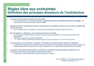 Cours U&ARSI 5 - Vision Informatique Logique -
Architecture Applicative - v1.020
Règles liées aux contraintes
Définition des principes directeurs de l’architecture
1. La prise en compte des contraintes est primordiale
– Lors de la construction de l’architecture technique, plusieurs scénarios d’architecture doivent être envisagés. Une
préconisation de scénario devra être arrêtée et validée.
2. Nécessité parfois, d’écarter des solutions d’architecture qui semblaient s’imposer sur le papier au regard des
besoins exprimés
– Pour un même besoin, un architecte ne pourra pas toujours décliner à la lettre la même architecture.
3. Ne pas hésiter à « challenger » les contraintes dans leur ensemble
– Le coût financier, l’impact métier d’une panne ont-ils été mesurés et justifient-ils vraiment la contrainte de haute
disponibilité ?
– Certaines contraintes sont parfois incompatibles :
Exemple : besoin de performances maximales conjugué à l’utilisation d’un langage ou d’un framework de haut niveau.
4. Les arbitrages sur la priorité des contraintes, l’annulation de certaines d’entre elles sont inévitables
– La contrainte du budget peut par exemple imposer de se limiter aux documentations les plus pertinentes au meilleur coût,
la faible disponibilité des utilisateurs ne sera pas compatible avec une méthodologie de spécifications très itérative...
5. La solution d’architecture doit prendre en compte les contraintes organisationnelles, le patrimoine de
l’entreprise et le niveau de compétence des équipes internes
– Le gap doit être franchissable et les risques encourus sont à mesurer.
 