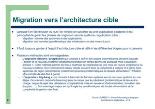 Cours U&ARSI 5 - Vision Informatique Logique -
Architecture Applicative - v1.021
Migration vers l’architecture cible
Lorsque l’on fait évoluer ou que l’on refond un système ou une application existante il est
primordial de gérer les phases de migration vers le système / application cible :
– Migration / refonte des systèmes et des applications
– Migration des données (problématique des initialisations et des mises à jour)
Il faut toujours garder à l’esprit l’architecture cible et définir les différentes étapes pour y parvenir
Plusieurs méthodes sont envisageables :
– L’approche itérative / progressive qui consiste à définir des étapes intermédiaires pendant lesquels
l’ancien et le nouveau système cohabiteront pendant un temps donné (de quelques mois à plusieurs
années !). Cette méthode permet de mieux maîtriser la complexité par une mise en œuvre progressive du
nouveau système. Son inconvénient majeur réside souvent dans la complexité à intégrer et à gérer deux
systèmes de façon concomitante (notamment pose les problématiques de double alimentation TP/batch,
et la complexité des flux à gérer)
– L’approche « big-bang », qui consiste à basculer de l’ancien système vers le nouveau système en une
étape. Ce scénario comporte beaucoup plus de risque que le précédent (problématique de tenue à la
charge, risque de rejet des utilisateurs, complexité de mise en oeuvre et d’administration, formation des
équipes, …). Son avantage majeur est qu’il règle les problématiques de double alimentation et de
complexité de gestion des flux)
 
