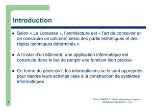 Cours U&ARSI 5 - Vision Informatique Logique -
Architecture Applicative - v1.05
Introduction
Selon « Le Larousse », l’architecture est « l’art de concevoir et
de construire un bâtiment selon des partis esthétiques et des
règles techniques déterminés »
A l’instar d’un bâtiment, une application informatique est
construite dans le but de remplir une fonction bien précise
Ce terme du génie civil, les informaticiens se le sont appropriés
pour décrire leurs activités liées à la construction de systèmes
informatiques
 