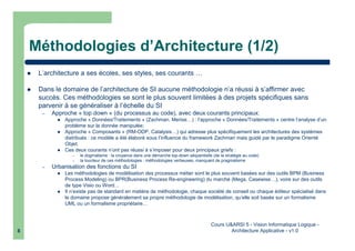 Cours U&ARSI 5 - Vision Informatique Logique -
Architecture Applicative - v1.08
Méthodologies d’Architecture (1/2)
L’architecture a ses écoles, ses styles, ses courants …
Dans le domaine de l’architecture de SI aucune méthodologie n’a réussi à s’affirmer avec
succès. Ces méthodologies se sont le plus souvent limitées à des projets spécifiques sans
parvenir à se généraliser à l’échelle du SI
– Approche « top down » (du processus au code), avec deux courants principaux:
Approche « Données/Traitements » (Zachman, Merise…) : l’approche « Données/Traitements » centre l’analyse d’un
problème sur la donnée manipulée;
Approche « Composants » (RM-ODP, Catalysis…) qui adresse plus spécifiquement les architectures des systèmes
distribués : ce modèle a été élaboré sous l’influence du framework Zachman mais guidé par le paradigme Orienté
Objet.
Ces deux courants n’ont pas réussi à s’imposer pour deux principaux griefs :
– le dogmatisme : la croyance dans une démarche top-down séquentielle (de la stratégie au code)
– la lourdeur de ces méthodologies : méthodologies verbeuses, manquant de pragmatisme
– Urbanisation des fonctions du SI
Les méthodologies de modélisation des processus métier sont le plus souvent basées sur des outils BPM (Business
Process Modeling) ou BPR(Business Process Re-engineering) du marché (Mega, Casewise…), voire sur des outils
de type Visio ou Word…
Il n’existe pas de standard en matière de méthodologie, chaque société de conseil ou chaque éditeur spécialisé dans
le domaine propose généralement sa propre méthodologie de modélisation, qu’elle soit basée sur un formalisme
UML ou un formalisme propriétaire…
 