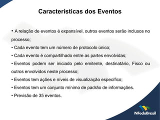 Características dos Eventos


• A relação de eventos é expansível, outros eventos serão inclusos no
processo;
• Cada evento tem um número de protocolo único;
• Cada evento é compartilhado entre as partes envolvidas;
• Eventos podem ser iniciado pelo emitente, destinatário, Fisco ou
outros envolvidos neste processo;
• Eventos tem ações e níveis de visualização específico;
• Eventos tem um conjunto mínimo de padrão de informações.
• Previsão de 35 eventos.
 